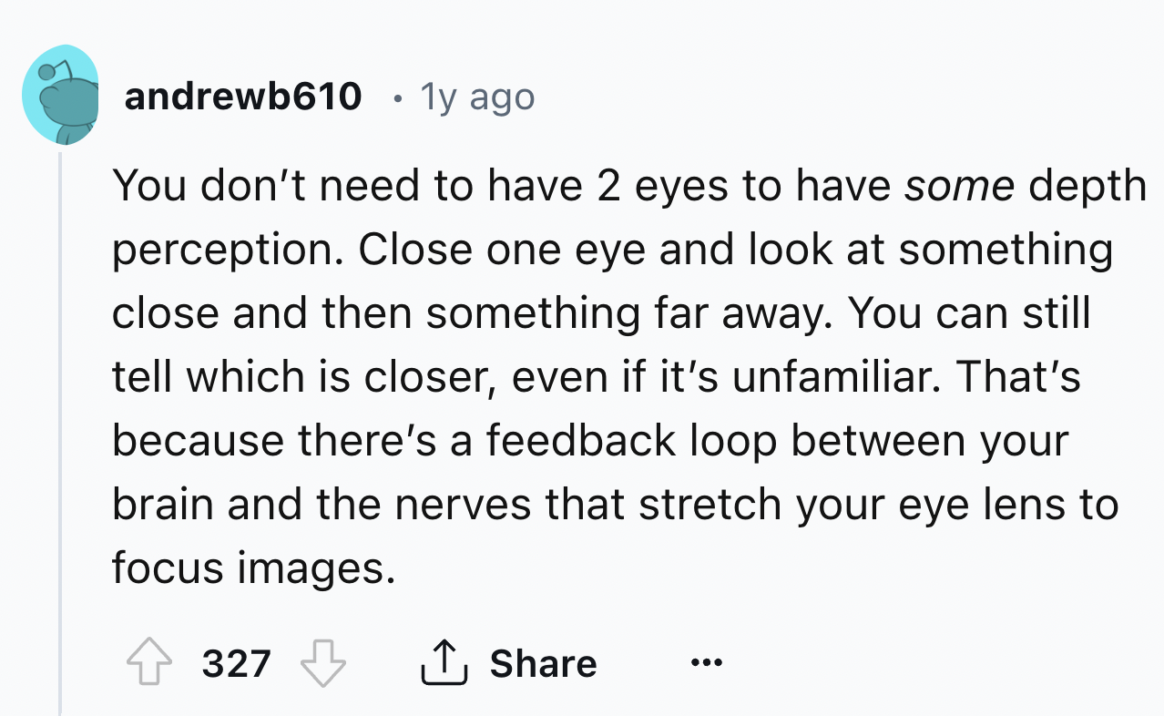screenshot - andrewb610 1y ago You don't need to have 2 eyes to have some depth perception. Close one eye and look at something close and then something far away. You can still tell which is closer, even if it's unfamiliar. That's because there's a feedba